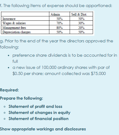 f. The following items of expense should be apportioned:
Admin
Sell & Dist.
50%
30%
Insurance
Wages & salaries
Management fees
Depreciation charges
50%
70%
80%
50%
20%
50%
g. Prior to the end of the year the directors approved the
following:
• preference share dividends is to be accounted for in
full
• a new issue of 100,000 ordinary shares with par of
$0.50 per share; amount collected was $75,000
Required:
Prepare the following:
• Statement of profit and loss
• Statement of changes in equity
• Statement of financial position
Show appropriate workings and disclosures