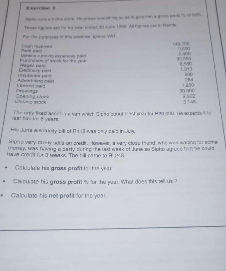 Exercise 3
•
Sipho runs a bottle store. He prices everything so as to give him a gross profit % of 50%
These figures are for his year ended 30 June 1995 All figures are in Rands
For the purposes of this exercise, ignore VAT
Cash received
Rent paid
Vehicle running expenses paid
Purchases of stock for the year
Wages paid
Electricity paid
Insurance paid
Advertising paid
Interest paid
Drawings
Opening stock
Closing stock
149,705
3,600
2.400
82,656
8,580
1.313
600
284
1,200
30,000
2,902
3,146
The only fixed asset is a van which Sipho bought last year for R30,000. He expects it to
last him for 5 years.
His June electricity bill of R118 was only paid in July.
Sipho very rarely sells on credit. However, a very close friend, who was waiting for some
money, was having a party during the last week of June so Sipho agreed that he could
have credit for 3 weeks. The bill came to R1,243.
•
Calculate his gross profit for the year.
Calculate his gross profit % for the year. What does this tell us ?
Calculate his net profit for the year.