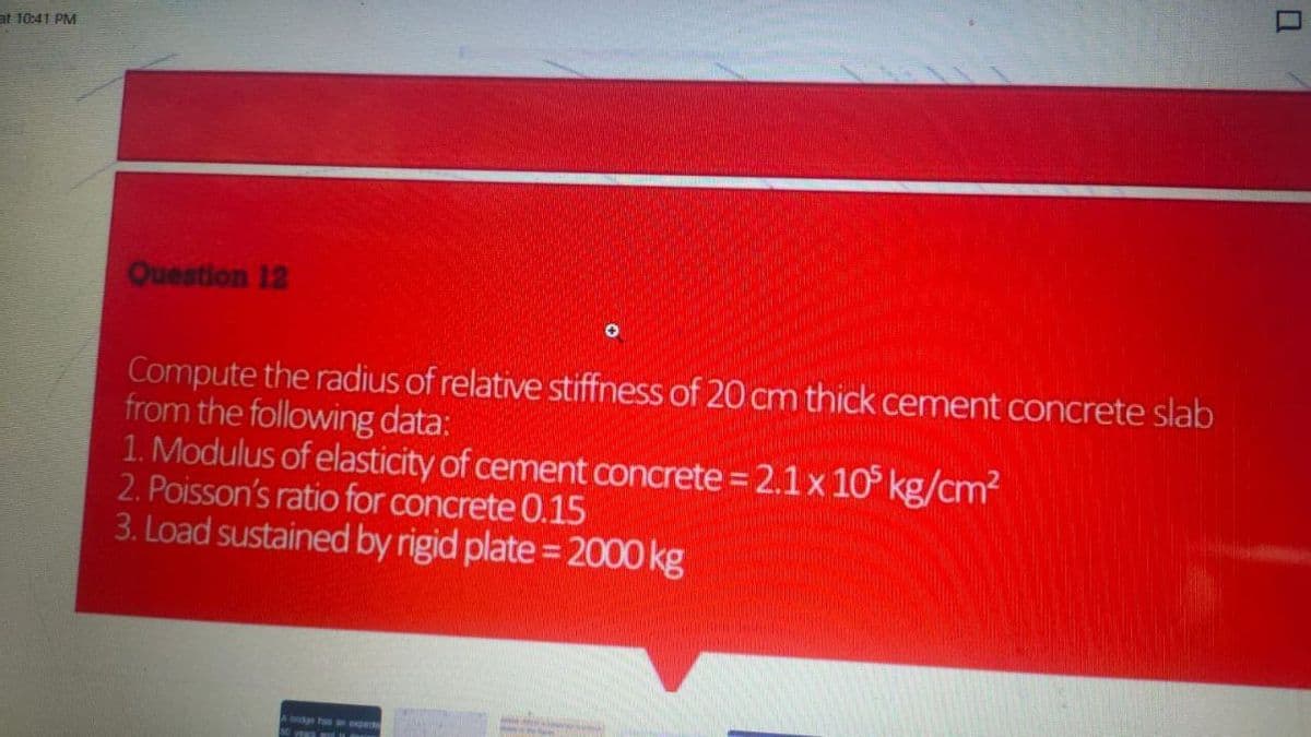 at 10:41 PM
Question 12
Compute the radius of relative stiffness of 20 cm thick cement concrete slab
from the following data:
1. Modulus of elasticity of cement concrete = 2.1 x 10° kg/cm2
2. Poisson's ratio for concrete 0.15
3. Load sustained by rigid plate = 2000 kg
A bdge has an ope
