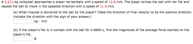 A 0.271-kg volleyball approaches a player horizontally with a speed of 12.8 m/s. The player strikes the ball with her fist and
causes the ball to move in the opposite direction with a speed of 21.8 m/s.
(a) What impulse is delivered to the ball by the player? (Take the direction of final velocity to be the positive direction.
Indicate the direction with the sign of your answer.)
| kg - m/s
(b) If the player's fist is in contact with the ball for 0.0600 s, find the magnitude of the average force exerted on the
player's fist.
