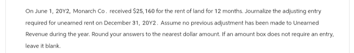 On June 1, 2012, Monarch Co. received $25,160 for the rent of land for 12 months. Journalize the adjusting entry
required for unearned rent on December 31, 20Y2. Assume no previous adjustment has been made to Unearned
Revenue during the year. Round your answers to the nearest dollar amount. If an amount box does not require an entry,
leave it blank.