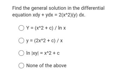 Find the general solution in the differential
equation xdy + ydx = 2(x^2)(y) dx.
OY = (x^2 + c) / In x
O y = (2x^2 + c) /x
O In Ixyl = x^2 +c
None of the above
