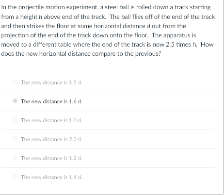 In the projectile motion experiment, a steel ball is rolled down a track starting
from a height h above end of the track. The ball flies off of the end of the track
and then strikes the floor at some horizontal distance d out from the
projection of the end of the track down onto the floor. The apparatus is
moved to a different table where the end of the track is now 2.5 times h. How
does the new horizontal distance compare to the previous?
The new distance is 1.5 d.
The new distance is 1.6 d.
The new distance is 1.0 d.
The new distance is 2.0 d.
The new distance is 1.2 d.
The new distance is 1.4 d.