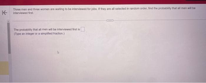 K
Three men and three women are waiting to be interviewed for jobs. If they are all selected in random order, find the probability that all men will be
interviewed first.
The probability that all men will be interviewed first is.
(Type an integer or a simplified fraction.)