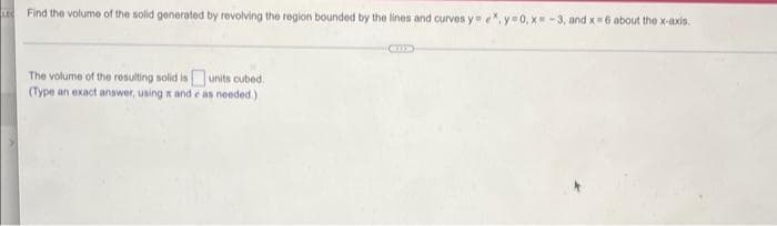 LE Find the volume of the solid generated by revolving the region bounded by the lines and curves y=ex, y=0, x=-3, and x=6 about the x-axis.
The volume of the resulting solid is units cubed.
(Type an exact answer, using and e as needed.)