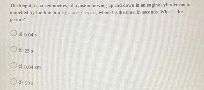 The height, h, in centimetres, of a piston moving up and down in an engine cylinder can be
modelled by the function () - 18 sin(50x)+18, where t is the time, in seconds. What is the
period?
a) 0.04 s
b) 25 s
c) 0.04 cm
d) 50 s