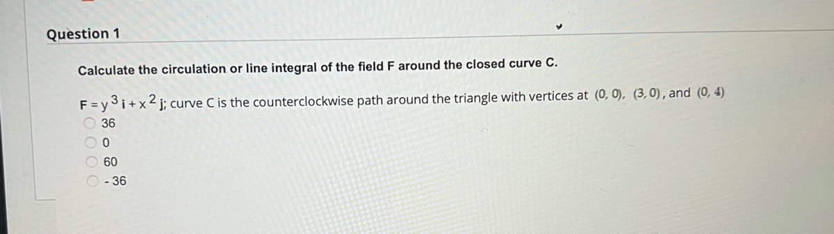 Question 1
Calculate the circulation or line integral of the field F around the closed curve C.
F=y3i+x2j; curve C is the counterclockwise path around the triangle with vertices at (0, 0), (3,0), and (0,4)
36
O 0
60
- 36