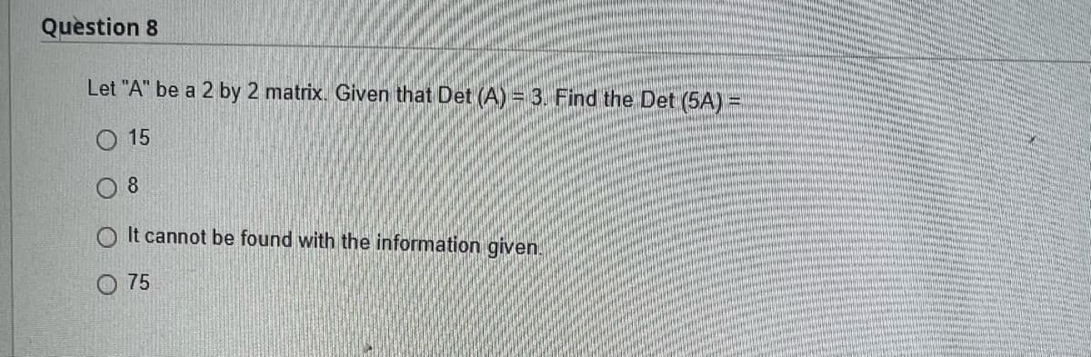 Question 8
Let "A" be a 2 by 2 matrix. Given that Det (A) = 3. Find the Det (5A) =
15
08
It cannot be found with the information given.
75