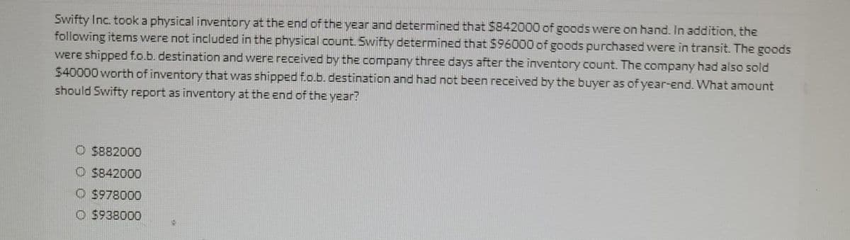 Swifty Inc. took a physical inventory at the end of the year and determined that $842000 of goods were on hand. In addition, the
following items were not included in the physical count. Swifty determined that $96000 of goods purchased were in transit. The goods
were shipped f.o.b. destination and were received by the company three days after the inventory count. The company had also sold
$40000 worth of inventory that was shipped f.o.b. destination and had not been received by the buyer as of year-end. What amount
should Swifty report as inventory at the end of the year?
O $882000
$842000
Ⓒ$978000
$938000 15