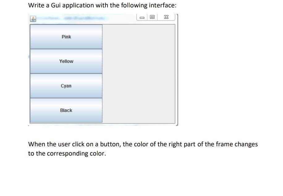 Write a Gui application with the following interface:
X
Pink
Yellow
Cyan
Black
When the user click on a button, the color of the right part of the frame changes
to the corresponding color.