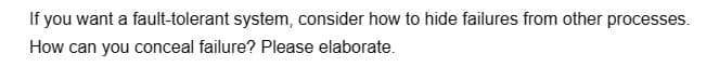 If you want a fault-tolerant system, consider how to hide failures from other processes.
How can you conceal failure? Please elaborate.