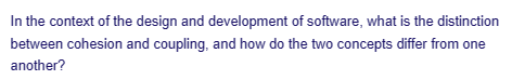 In the context of the design and development of software, what is the distinction
between cohesion and coupling, and how do the two concepts differ from one
another?