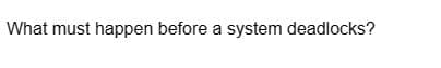 What must happen before a system deadlocks?