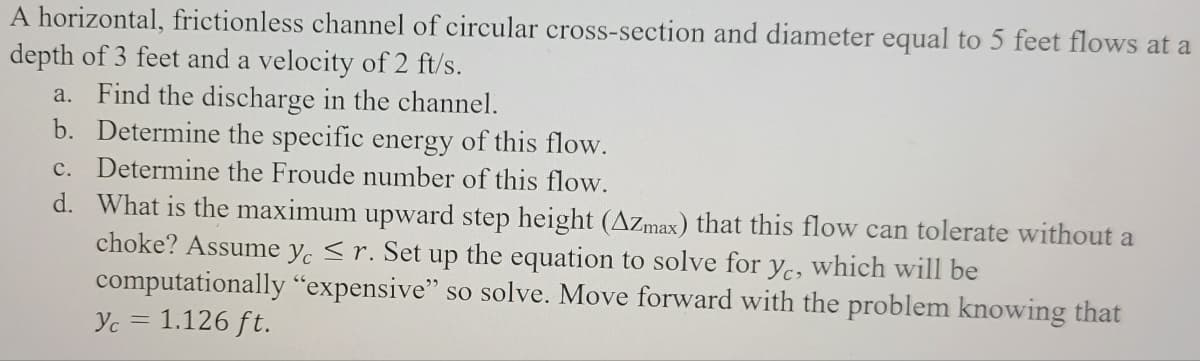 A horizontal, frictionless channel of circular cross-section and diameter equal to 5 feet flows at a
depth of 3 feet and a velocity of 2 ft/s.
a. Find the discharge in the channel.
b. Determine the specific energy of this flow.
c. Determine the Froude number of this flow.
d. What is the maximum upward step height (AZmax) that this flow can tolerate without a
choke? Assume yc ≤r. Set up the equation to solve for yc, which will be
"expensive" so solve. Move forward with the problem knowing that
computationally
1.126 ft.
Yc
=