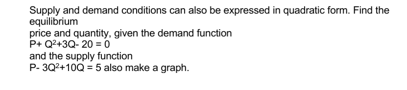 Supply and demand conditions can also be expressed in quadratic form. Find the
equilibrium
price and quantity, given the demand function
P+ Q2+3Q- 20 = 0
and the supply function
P- 3Q2+10Q = 5 also make a graph.
