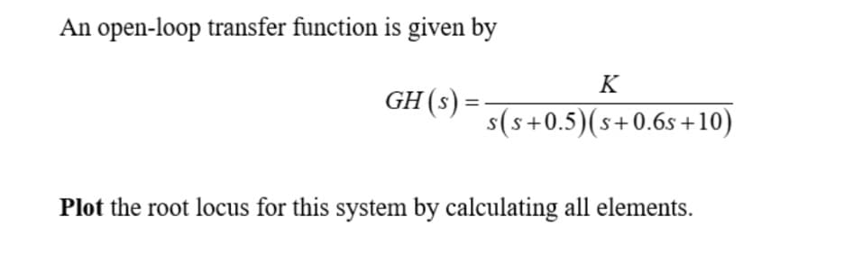 An open-loop transfer function is given by
GH (s) =
=
K
s(s+0.5) (s+0.6s+10)
Plot the root locus for this system by calculating all elements.