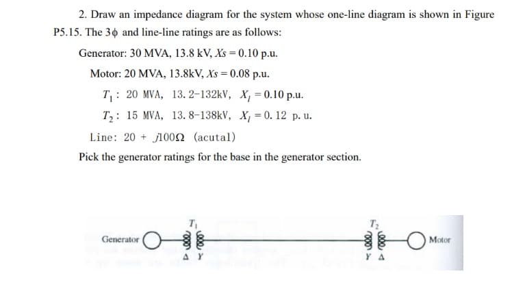 2. Draw an impedance diagram for the system whose one-line diagram is shown in Figure
P5.15. The 36 and line-line ratings are as follows:
Generator: 30 MVA, 13.8 kV, Xs = 0.10 p.u.
Motor: 20 MVA, 13.8kV, Xs = 0.08 p.u.
T₁: 20 MVA, 13. 2-132kV, X, = 0.10 p.u.
T₂: 15 MVA, 13. 8-138kV, X, = 0.12 p. u.
Line: 20+ 10002 (acutal)
Pick the generator ratings for the base in the generator section.
Generator
T₁
AY
1₂.
000-
0024
YA
Motor