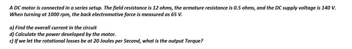 A DC motor is connected in a series setup. The field resistance is 12 ohms, the armature resistance is 0.5 ohms, and the DC supply voltage is 140 V.
When turning at 1000 rpm, the back electromotive force is measured as 65 V.
a) Find the overall current in the circuit
d) Calculate the power developed by the motor.
c) If we let the rotational losses be at 20 Joules per Second, what is the output Torque?