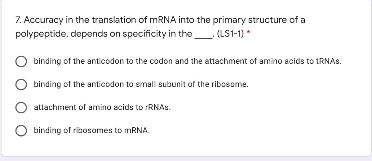 7. Accuracy in the translation of mRNA into the primary structure of a
polypeptide, depends on specificity in the_. (LS1-1) *
binding of the anticodon to the codon and the attachment of amino acids to tRNAs.
binding of the anticodon to small subunit of the ribosome.
attachment of amino acids to rRNAs.
binding of ribosomes to mRNA.
