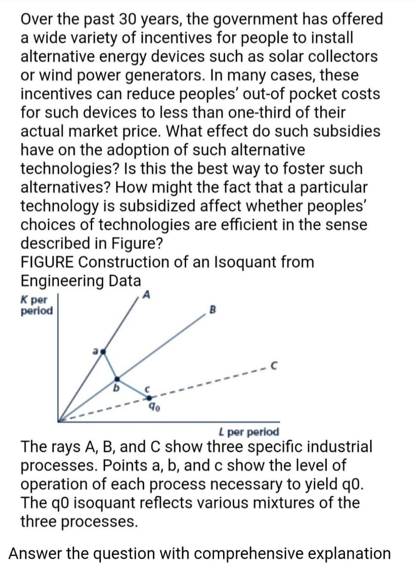 Over the past 30 years, the government has offered
a wide variety of incentives for people to install
alternative energy devices such as solar collectors
or wind power generators. In many cases, these
incentives can reduce peoples' out-of pocket costs
for such devices to less than one-third of their
actual market price. What effect do such subsidies
have on the adoption of such alternative
technologies? Is this the best way to foster such
alternatives? How might the fact that a particular
technology is subsidized affect whether peoples'
choices of technologies are efficient in the sense
described in Figure?
FIGURE Construction of an Isoquant from
Engineering Data
К реr
period
B
L per period
The rays A, B, and C show three specific industrial
processes. Points a, b, and c show the level of
operation of each process necessary to yield q0.
The q0 isoquant reflects various mixtures of the
three processes.
Answer the question with comprehensive explanation
