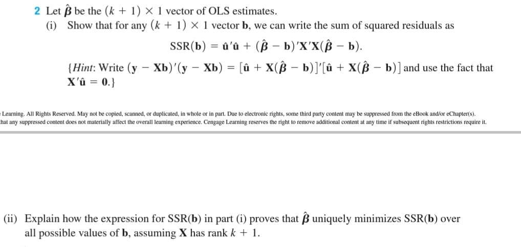 2 Let B be the (k + 1) × 1 vector of OLS estimates.
(i) Show that for any (k + 1) × 1 vector b, we can write the sum of squared residuals as
SSR(b) = û'û + (ß – b)'X'X(ß – b).
{Hint: Write (y – Xb)'(y – Xb) = [û + X(ß – b)]'[û + X(ß – b)] and use the fact that
X'û = 0.}
Learning. All Rights Reserved. May not be copied, scanned, or duplicated, in whole or in part. Due to electronic rights, some third party content may be suppressed from the eBook and/or eChapter(s).
hat any suppressed content does not materially affect the overall learning experience. Cengage Learning reserves the right to remove additional content at any time if subsequent rights restrictions require it.
(ii) Explain how the expression for SSR(b) in part (i) proves that B uniquely minimizes SSR(b) over
all possible values of b, assuming X has rank k + 1.
