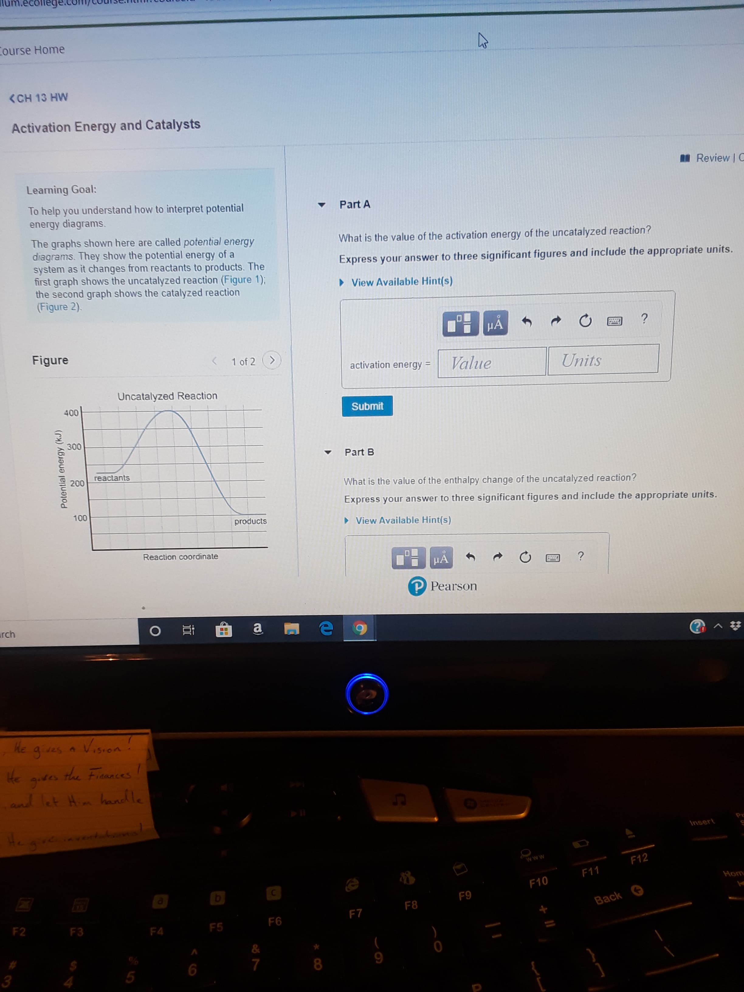 Course Home
<CH 13 HW
Activation Energy and Catalysts
I Review | C
Learning Goal:
To help you understand how to interpret potential
energy diagrams.
Part A
The graphs shown here are called potential energy
diagrams. They show the potential energy of a
system as it changes from reactants to products. The
first graph shows the uncatalyzed reaction (Figure 1);
the second graph shows the catalyzed reaction
(Figure 2).
What is the value of the activation energy of the uncatalyzed reaction?
Express your answer to three significant figures and include the appropriate units.
> View Available Hint(s)
HA
Figure
1 of 2 (>
Value
activation energy =
Units
Uncatalyzed Reaction
400
Submit
300
Part B
reactants
200
What is the value of the enthalpy change of the uncatalyzed reaction?
Express your answer to three significant figures and include the appropriate units.
100
products
• View Available Hint(s)
Reaction coordinate
HA
P Pearson
urch
gias a Vision!
He
gives the Fiaances
and let Him handle
He
gueaventa
Insert
F12
F11
Hom
F10
F9
F8
Back
F7
F2
F6
F3
F5
F4
&
9.
8.
Potentlal energy (kJ)
