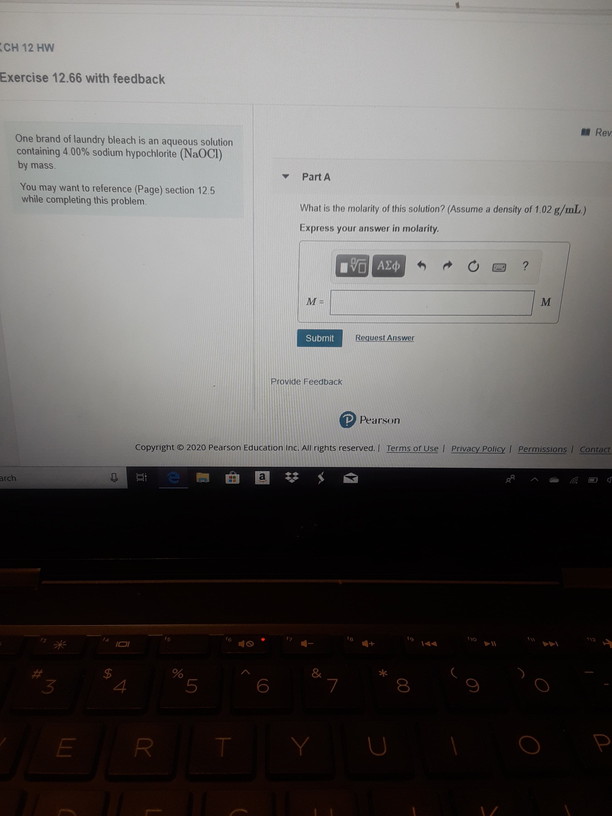 (CH 12 HW
Exercise 12.66 with feedback
Rev
One brand of laundry bleach is an aqueous solution
containing 4.00% sodium hypochlorite (NaOCI)
by mass.
Part A
You may want to reference (Page) section 12.5
while completing this problem.
What is the molarity of this solution? (Assume a density of 1.02 g/mL.)
Express your answer in molarity.
να ΑΣφ
Request Answer
Submit
Provide Feedback
P Pearson
Permissions Contact
Privacy Policy
Terms of Use
Copyright © 2020 Pearson Education Inc. All rights reserved.
arch
112
f9
fg
f6
15
f4
&
L.
3
%24
MI
