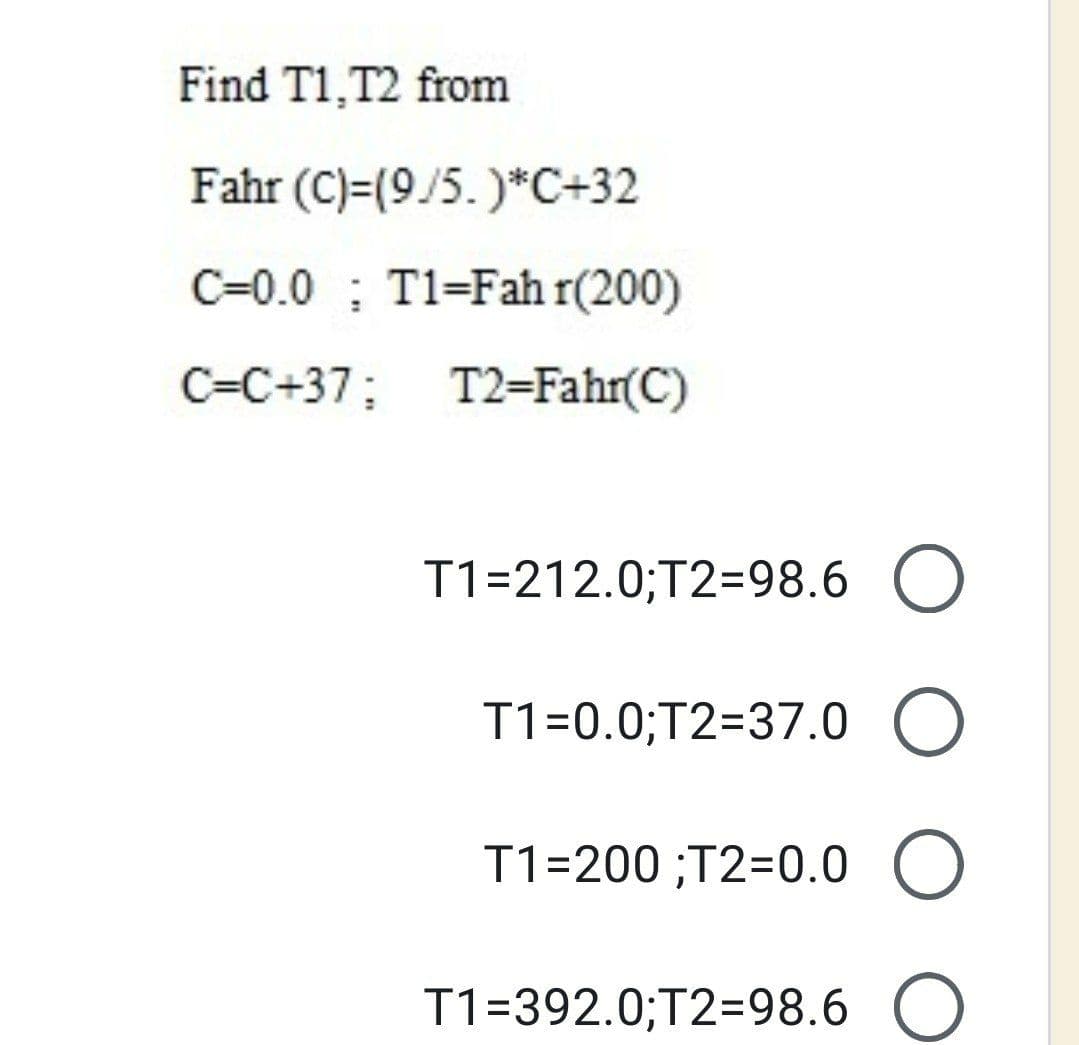 Find T1,T2 from
Fahr (C)=(9/5. )*C+32
C=0.0 ; T1=Fah r(200)
C=C+37; T2=Fahr(C)
T1=212.0;T2=98.6 O
T1=0.0;T2=37.0 O
T1=200 ;T2=0.0 O
T1=392.0;T2=98.6 O
