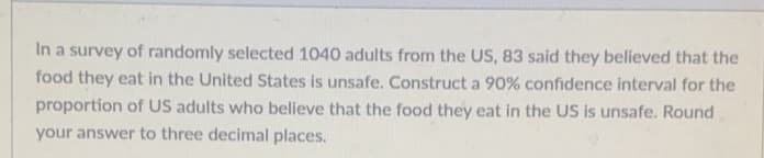 In a survey of randomly selected 1040 adults from the US, 83 said they believed that the
food they eat in the United States is unsafe. Construct a 90% confidence interval for the
proportion of US adults who believe that the food they eat in the US is unsafe. Round
your answer to three decimal places.
