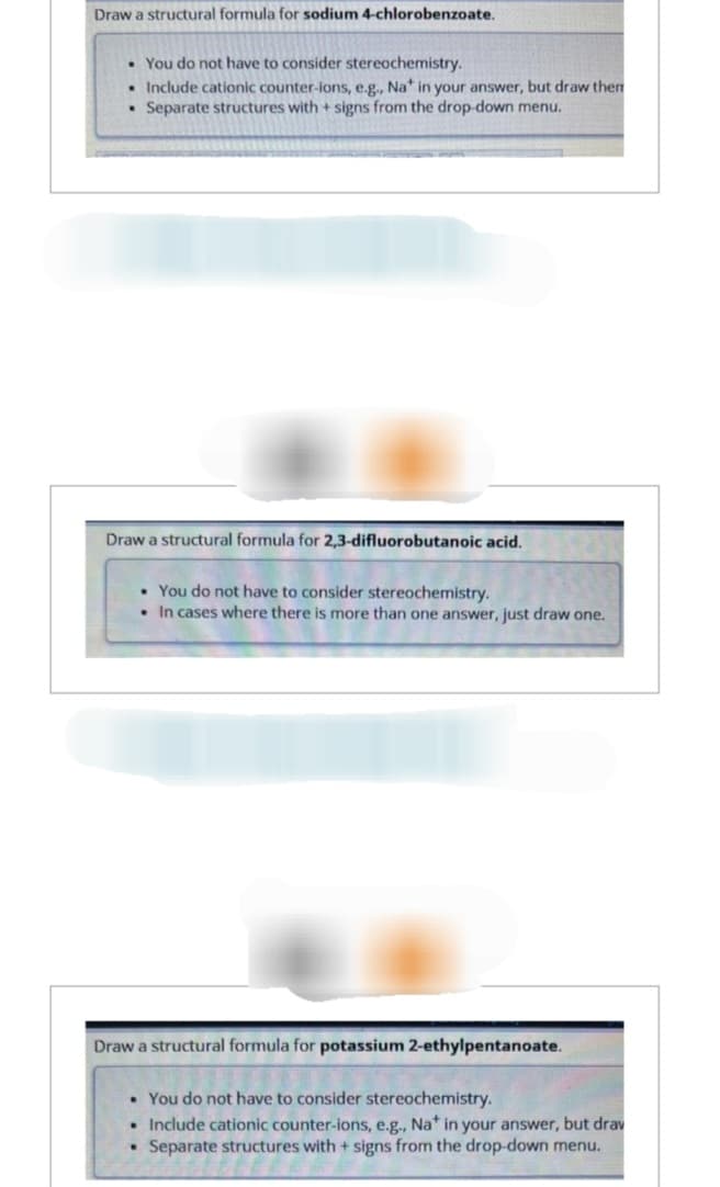 Draw a structural formula for sodium 4-chlorobenzoate.
• You do not have to consider stereochemistry.
Include cationic counter-ions, e.g., Nat in your answer, but draw them
Separate structures with + signs from the drop-down menu.
Draw a structural formula for 2,3-difluorobutanoic acid.
• You do not have to consider stereochemistry.
• In cases where there is more than one answer, just draw one.
Draw a structural formula for potassium 2-ethylpentanoate.
. You do not have to consider stereochemistry.
• Include cationic counter-ions, e.g., Na* in your answer, but drav
• Separate structures with + signs from the drop-down menu.
