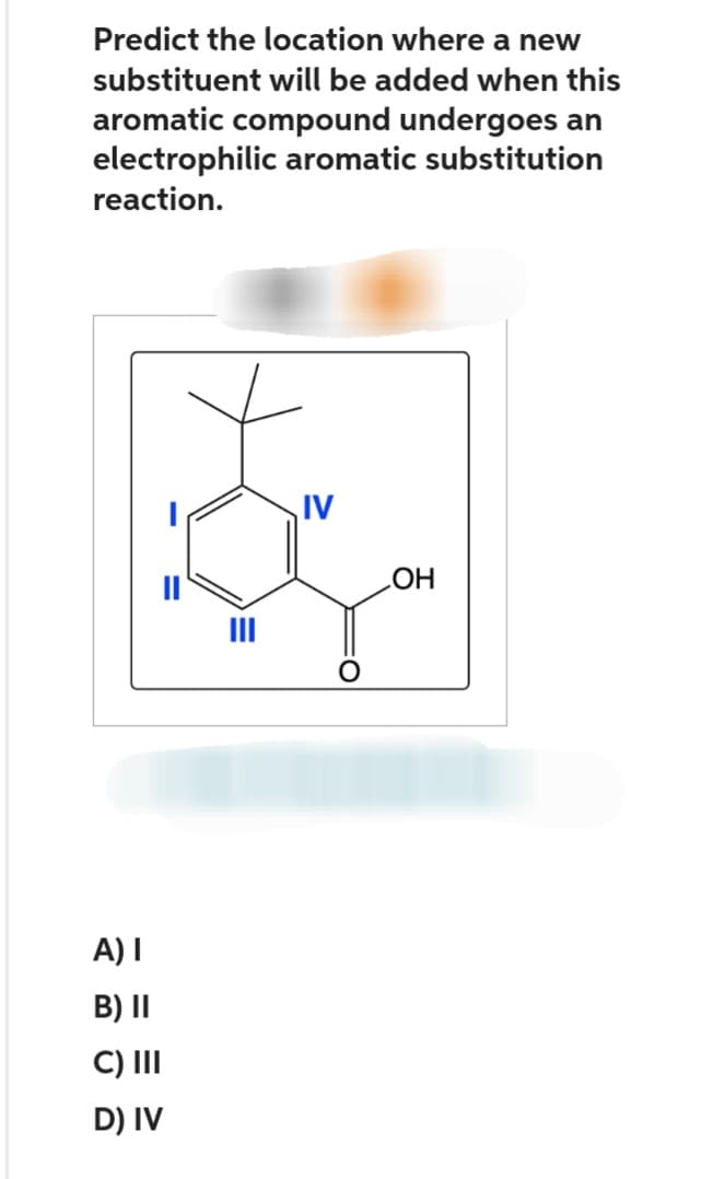 Predict the location where a new
substituent will be added when this
aromatic compound undergoes an
electrophilic aromatic substitution
reaction.
A) I
B) II
C) III
D) IV
IV
OH