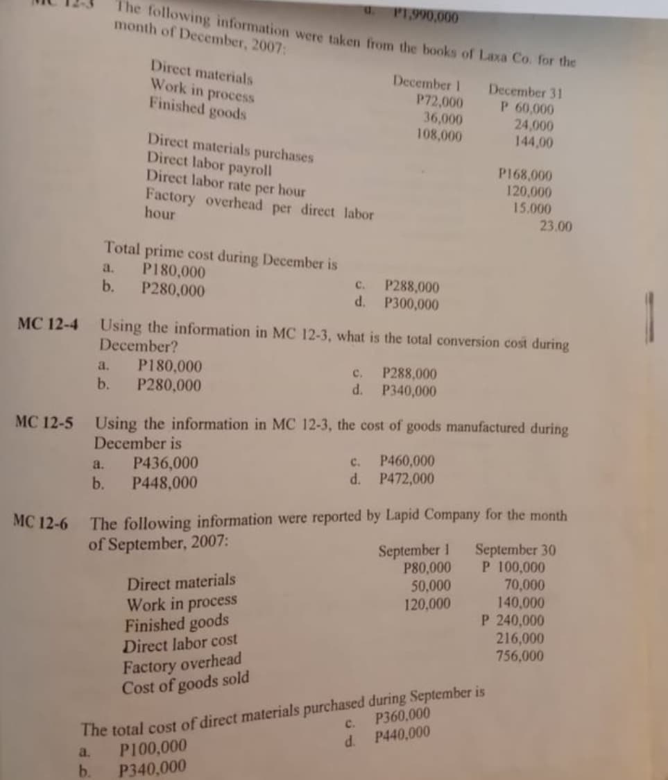 u.
P1.990,000
The following information were taken from the books of Laxa Co. for the
month of December, 2007:
Direct materials
Work in process
Finished goods
December 1
P72,000
36,000
108,000
December 31
P 60,000
24,000
144,00
Direct materials purchases
Direct labor payroll
Direct labor rate per hour
Factory overhead per direct labor
hour
P168,000
120,000
15.000
23.00
Total prime cost during December is
P180,000
P280,000
a.
b.
с.
P288,000
1
d.
P300,000
MC 12-4 Using the information in MC 12-3, what is the total conversion cost during
December?
P180,000
b.
a.
P288,000
d. P340,000
с.
P280,000
MC 12-5 Using the information in MC 12-3, the cost of goods manufactured during
December is
P436,000
P448,000
P460,000
P472,000
c.
a.
d.
b.
The following information were reported by Lapid Company for the month
September 30
P 100,000
70,000
140,000
P 240,000
216,000
756,000
MC 12-6
September 1
P80,000
50,000
120,000
of September, 2007:
Direct materials
Work in process
Finished goods
Direct labor cost
Factory overhead
Cost of goods sold
The total cost of direct materials purchased during September is
P100,000
P340,000
P360,000
с.
d.
P440,000
a.
b.
