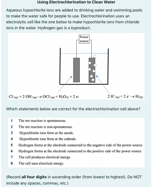 Using Electrochlorination to Clean Water
Aqueous hypochlorite ions are added to drinking water and swimming pools
to make the water safe for people to use. Electrochlorination uses an
electrolytic cell like the one below to make hypochlorite ions from chloride
ions in the water. Hydrogen gas is a byproduct.
Power
source
Clag) +2 OH (ag) → OC ag) + H2O@ + 2 e-
2 H* (mg + 2 e → Hz)
Which statements below are correct for the electrochlorination cell above?
1 The net reaction is spontaneous.
2 The net reaction is non-spontaneous.
3 Hypochlorite ions form at the anode.
4 Hypochlorite ions form at the cathode.
5 Hydrogen forms at the electrode connected to the negative side of the power source.
6 Hydrogen forms at the electrode connected to the positive side of the power source.
7 The cell produces electrical energy.
8 The cell uses electrical energy.
(Record all four digits in ascending order (from lowest to highest). Do NOT
include any spaces, commas, etc.)
