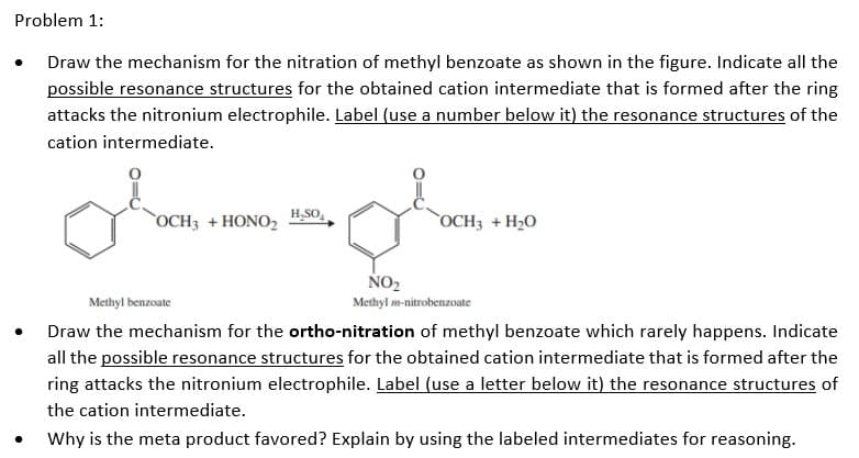 Problem 1:
Draw the mechanism for the nitration of methyl benzoate as shown in the figure. Indicate all the
possible resonance structures for the obtained cation intermediate that is formed after the ring
attacks the nitronium electrophile. Label (use a number below it) the resonance structures of the
cation intermediate.
`OCH3 + HONO2
H,SO,
OCH3 + H2O
NO2
Methyl benzoate
Methyl m-nitrobenzoate
Draw the mechanism for the ortho-nitration of methyl benzoate which rarely happens. Indicate
all the possible resonance structures for the obtained cation intermediate that is formed after the
ring attacks the nitronium electrophile. Label (use a letter below it) the resonance structures of
the cation intermediate.
Why is the meta product favored? Explain by using the labeled intermediates for reasoning.
