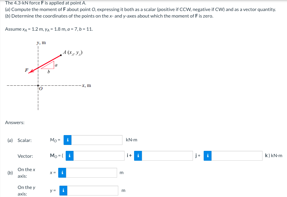 The 4.3-kN force F is applied at point A.
(a) Compute the moment of F about point O, expressing it both as a scalar (positive if CCW, negative if CW) and as a vector quantity.
(b) Determine the coordinates of the points on the x- and y-axes about which the moment of F is zero.
Assume xA = 1.2 m, yA = 1.8 m, a = 7, b = 11.
у, т
A (x, V,)
a
b
-x, m
Answers:
(a) Scalar:
Mo =
i
kN-m
Vector:
Mo = (
i
i+
i
j+
i
k) kN-m
On the x
(b)
axis:
X
i
On the y
y =
i
m
axis:
