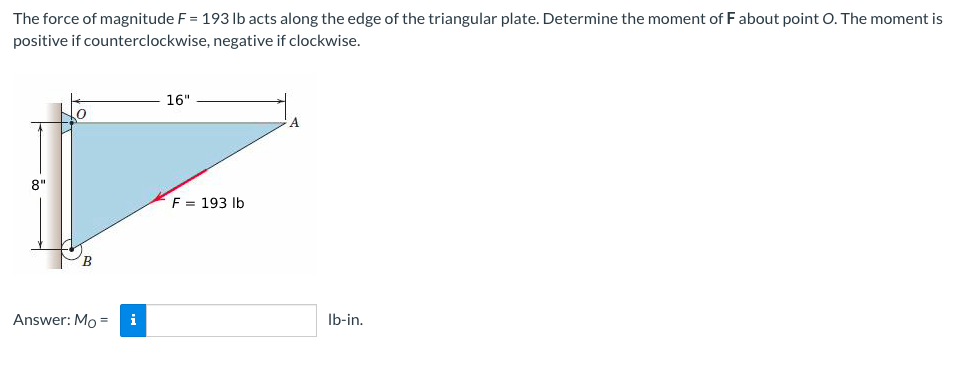 The force of magnitude F = 193 lb acts along the edge of the triangular plate. Determine the moment of Fabout point O. The moment is
positive if counterclockwise, negative if clockwise.
16"
A.
8"
F = 193 lb
B.
Answer: Mo =
i
Ib-in.
