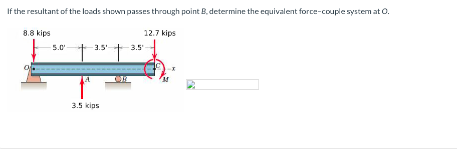 If the resultant of the loads shown passes through point B, determine the equivalent force-couple system at O.
8.8 kips
12.7 kips
5.0'
3.5'-
3.5'
OB
3.5 kips
