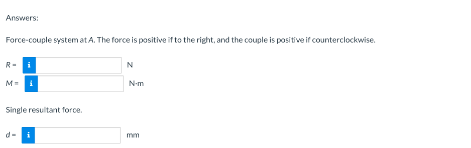 Answers:
Force-couple system at A. The force is positive if to the right, and the couple is positive if counterclockwise.
R =
i
M = i
N-m
Single resultant force.
d =
i
mm
