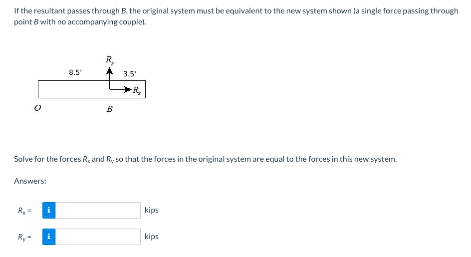 If the resultant passes through B, the original system must be equivalent to the new system shown (a single force passing through
point B with no accompanying couple).
R,
8.5'
3.5'
R
В
Solve for the forces Ry and R, so that the forces in the original system are equal to the forces in this new system.
Answers:
Rx =
i
kips
Ry =
kips
