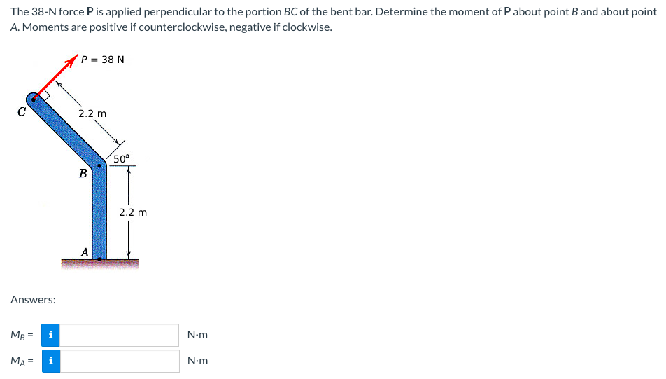 The 38-N force P is applied perpendicular to the portion BC of the bent bar. Determine the moment of P about point B and about point
A. Moments are positive if counterclockwise, negative if clockwise.
P = 38 N
C
2.2 m
50°
B
2.2 m
A
Answers:
MB =
N-m
MA =
N.m
