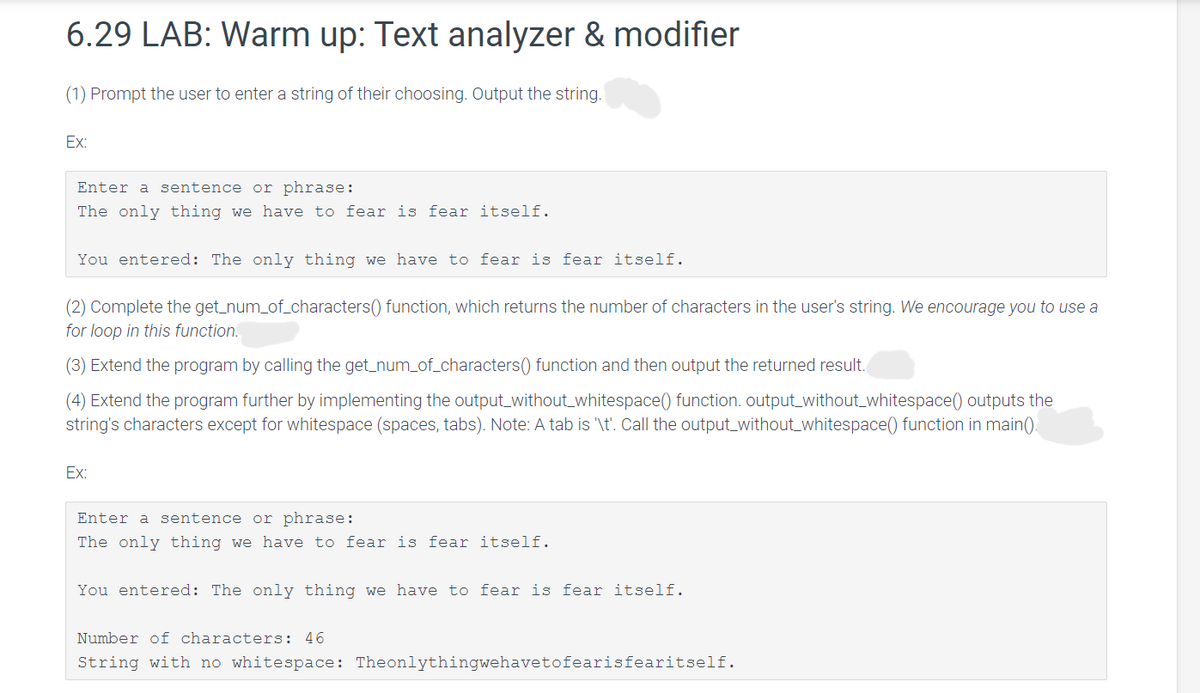 6.29 LAB: Warm up: Text analyzer & modifier
(1) Prompt the user to enter a string of their choosing. Output the string.
Ex:
Enter a sentence or phrase:
The only thing we have to fear is fear itself.
You entered: The only thing we have to fear is fear itself.
(2) Complete the get_num_of_characters() function, which returns the number of characters in the user's string. We encourage you to use a
for loop in this function.
(3) Extend the program by calling the get_num_of_characters() function and then output the returned result.
(4) Extend the program further by implementing the output_without_whitespace() function. output_without_whitespace() outputs the
string's characters except for whitespace (spaces, tabs). Note: A tab is '\t'. Call the output_without_whitespace() function in main()
Ex:
Enter a sentence or phrase:
The only thing we have to fear is fear itself.
You entered: The only thing we have to fear is fear itself.
Number of characters: 46
String with no whitespace: Theonlythingwehavetofearisfearitself.