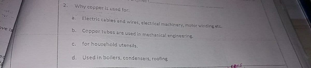 2.
Why copper is used for:
a. Electric cables and wires, electrical machinery, motor winding etc.
b. Copper tubes are used in mechanical engineering.
ove is
c. for household utensils,
d. Used in boilers, condensers, roofing
