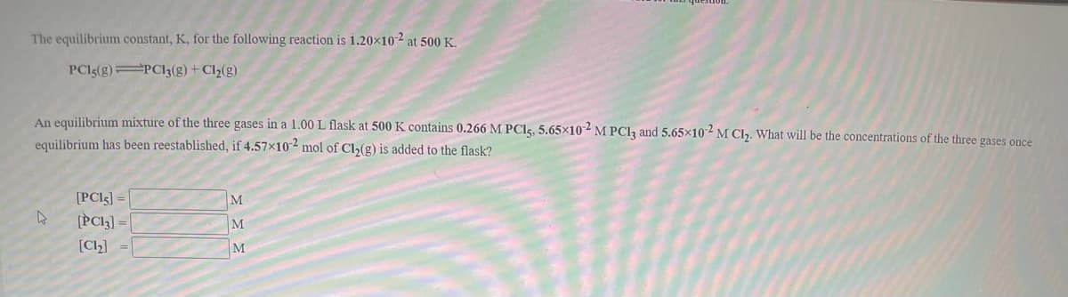 The equilibrium constant, K, for the following reaction is 1.20×10-2 at 500 K.
PCI5(g) PC13(g) + Cl2(g)
An equilibrium mixture of the three gases in a 1.00 L flask at 500 K contains 0.266 M PCI5, 5.65×102 M PCI, and 5.65×102 M Cl2. What will be the concentrations of the three gases once
equilibrium has been reestablished, if 4.57×10-2 mol of Cl,(g) is added to the flask?
[PCI5] =
[PCI]] =|
M
M
[Cl2]
M
