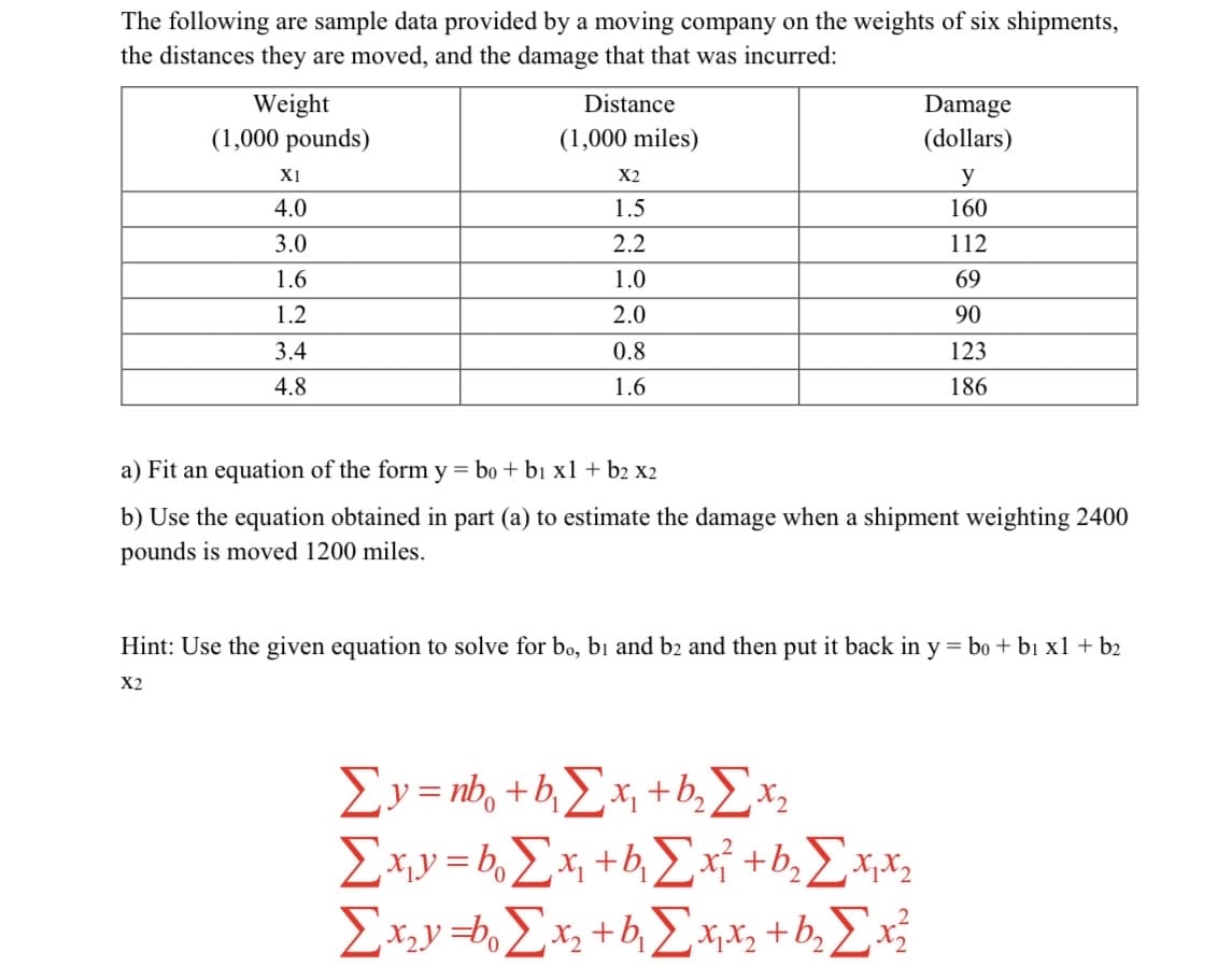 ### Data Analysis on Shipment Weight, Distance, and Damage

The table below presents sample data from a moving company, which shows the relationship between the weights of six shipments, the distances they are moved, and the damage costs incurred:

| Weight (1,000 pounds) \(x_1\) | Distance (1,000 miles) \(x_2\) | Damage (dollars) \(y\) |
|-------------------------------|--------------------------------|----------------------|
| 4.0                           | 1.5                            | 160                  |
| 3.0                           | 2.2                            | 112                  |
| 1.6                           | 1.0                            | 69                   |
| 1.2                           | 2.0                            | 90                   |
| 3.4                           | 0.8                            | 123                  |
| 4.8                           | 1.6                            | 186                  |

### Tasks

a) **Equation Formation:** Fit an equation of the form \( y = b_0 + b_1 x_1 + b_2 x_2 \).

b) **Damage Estimation:** Using the equation derived in part (a), estimate the damage when a shipment weighing 2400 pounds is moved 1200 miles.

### Hint for Equation Derivation

To derive the coefficients \( b_0 \), \( b_1 \), and \( b_2 \), use the given system of equations:

\[
\sum y = nb_0 + b_1 \sum x_1 + b_2 \sum x_2
\]

\[
\sum x_1 y = b_0 \sum x_1 + b_1 \sum x_1^2 + b_2 \sum x_1 x_2
\]

\[
\sum x_2 y = b_0 \sum x_2 + b_1 \sum x_1 x_2 + b_2 \sum x_2^2
\]

These equations help solve for \( b_0 \), \( b_1 \), and \( b_2 \), allowing you to substitute back into the original equation \( y = b_0 + b_1 x_1 + b_2 x_2 \).