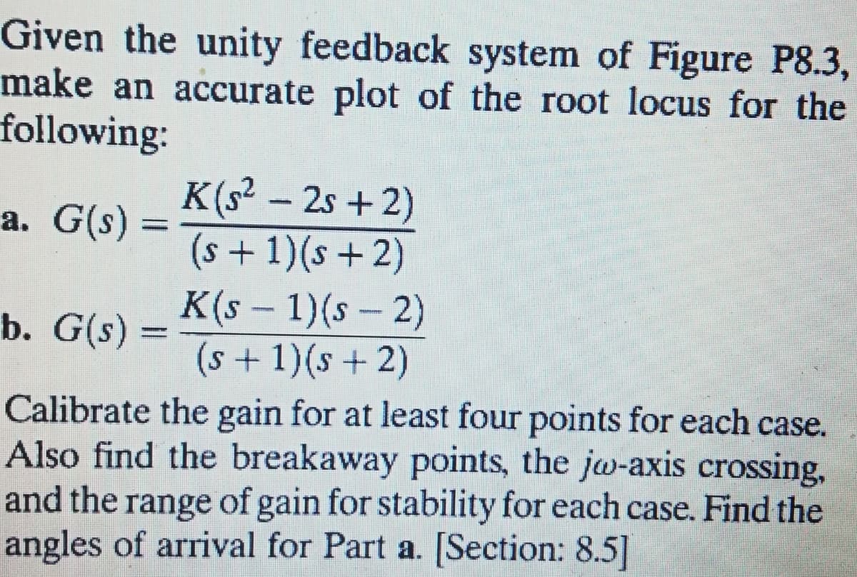 Given the unity feedback system of Figure P8.3,
make an accurate plot of the root locus for the
following:
K(s² – 2s +2)
(s + 1)(s + 2)
a. G(s) =
K(s – 1)(s – 2)
(s+ 1)(s+2)
b. G(s) =
Calibrate the gain for at least four points for each case.
Also find the breakaway points, the jw-axis crossing,
and the range of gain for stability for each case. Find the
angles of arrival for Part a. [Section: 8.5]
