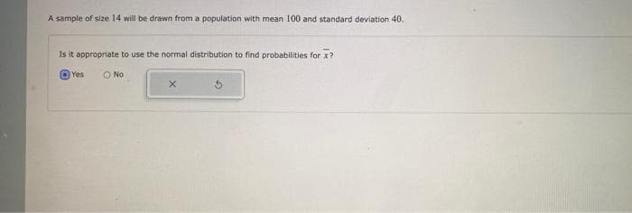 A sample of size 14 will be drawn from a population with mean 100 and standard deviation 40.
Is it appropriate to use the normal distribution to find probabilities for x?
Yes
O No
X