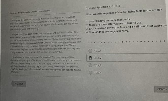 Stimulus Question #: 2 of 2
Ure the article below to answer the questions
What was the sequence of the following facts in the article?
Taking o the trash has becomea major issue in America AS the world's
popuaton as increased so has the amourt of waste generated. On average.
eah Anerican generatesfourand ahaif pounds ef sold waste per day. Where
doei all of the waste end up going?
1. Landfills have an unpleasant odor.
2. There are some alternatives to landfill use.
3. Each American generates four and a half pounds of waste pe
4. New landfills are very expensive.
For yeas trashs been picked up from homes and placed in local lanofs.
Now towever, manymunicipal lanas are approaching the alowable capacity
and the atematirs ve imeed Bulding how landtils is estremely expensive and
not necessarly the mas popular choice Landfis are increasingly unpopular with
mere enirorementaly corscious generation of yourg people. Landiils are
UNKe, they have the potential to contaminate groundnater, and they have
averyurgleaurt oder that can drint for miles on a windy day.
4,3,2,1
Sowat tan be doneto improve the situation? There are many possble
eves opacingal of the wsteinandts AS a consumer, you can make a
9fer ty purchaing products and parkaging made wth recycled materia
3,4,1,2
2,1,43
Finaly, by sharing hs informacion with others, more people can begin to make a
anerence
sanpoad gesodsip awausand put Teg uddcus neo una
O 1234
PRIVIOUS
CONTINE
