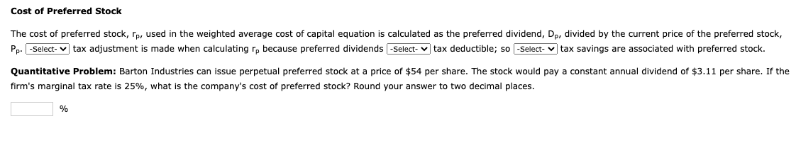 Cost of Preferred Stock
The cost of preferred stock, rp, used in the weighted average cost of capital equation is calculated as the preferred dividend, Dp, divided by the current price of the preferred stock,
Pp. -Select-✔ tax adjustment is made when calculating rp because preferred dividends -Select-tax deductible; so -Select-tax savings are associated with preferred stock.
Quantitative Problem: Barton Industries can issue perpetual preferred stock at a price of $54 per share. The stock would pay a constant annual dividend of $3.11 per share. If the
firm's marginal tax rate is 25%, what is the company's cost of preferred stock? Round your answer to two decimal places.
%