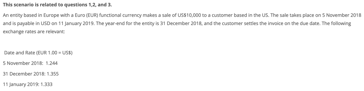 This scenario is related to questions 1,2, and 3.
An entity based in Europe with a Euro (EUR) functional currency makes a sale of US$10,000 to a customer based in the US. The sale takes place on 5 November 2018
and is payable in USD on 11 January 2019. The year-end for the entity is 31 December 2018, and the customer settles the invoice on the due date. The following
exchange rates are relevant:
Date and Rate (EUR 1.00 = US$)
5 November 2018: 1.244
31 December 2018: 1.355
11 January 2019: 1.333