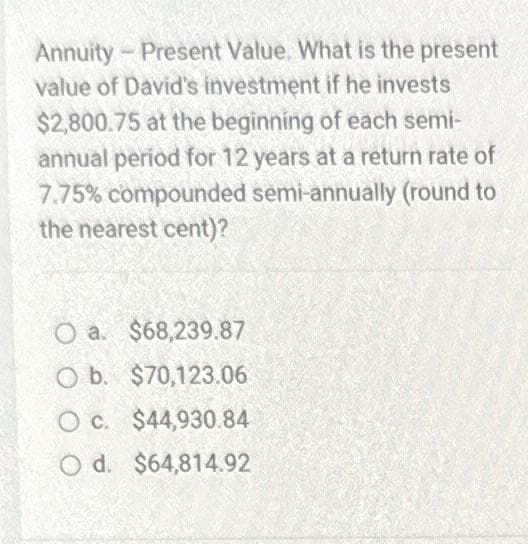 Annuity - Present Value. What is the present
value of David's investment if he invests
$2,800.75 at the beginning of each semi-
annual period for 12 years at a return rate of
7.75% compounded semi-annually (round to
the nearest cent)?
O a. $68,239.87
O b. $70,123.06
O c. $44,930.84
Od. $64,814.92